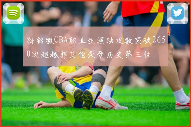 孙铭徽CBA职业生涯助攻数突破2650次超越郭艾伦荣登历史第三位