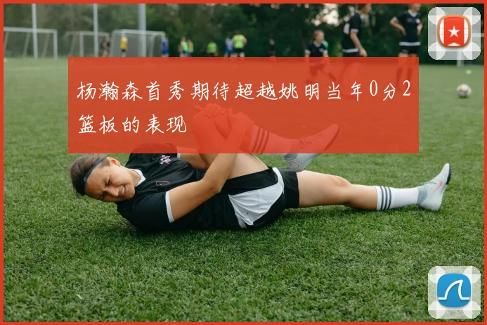 杨瀚森首秀期待超越姚明当年0分2篮板的表现