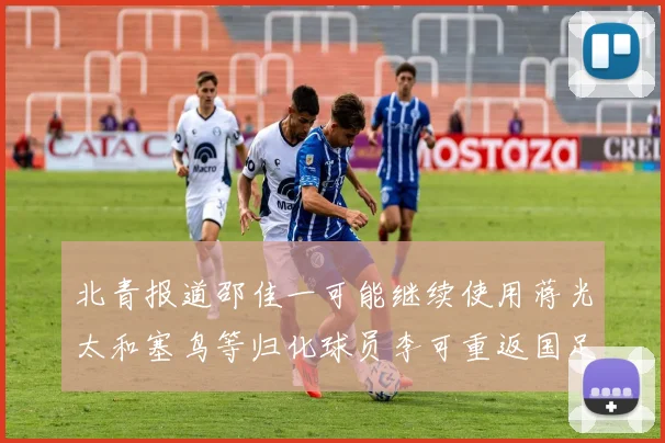 北青报道邵佳一可能继续使用蒋光太和塞鸟等归化球员李可重返国足需进一步沟通