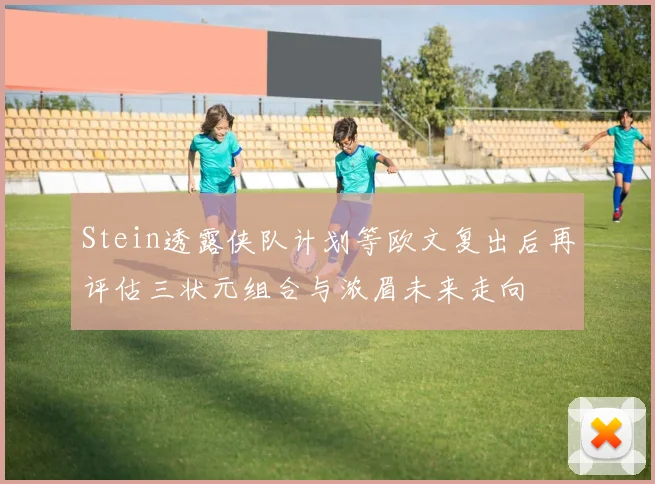 Stein透露侠队计划等欧文复出后再评估三状元组合与浓眉未来走向