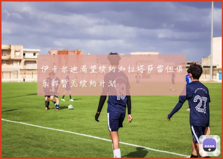 伊卡尔迪渴望续约加拉塔萨雷但俱乐部暂无续约计划