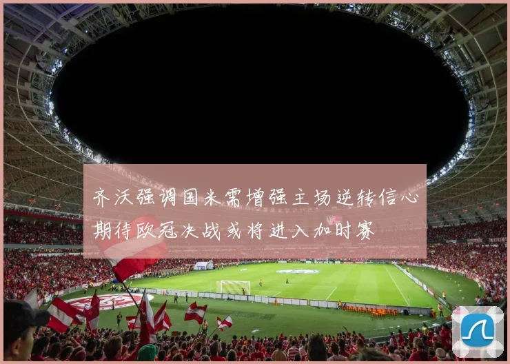 齐沃强调国米需增强主场逆转信心期待欧冠决战或将进入加时赛