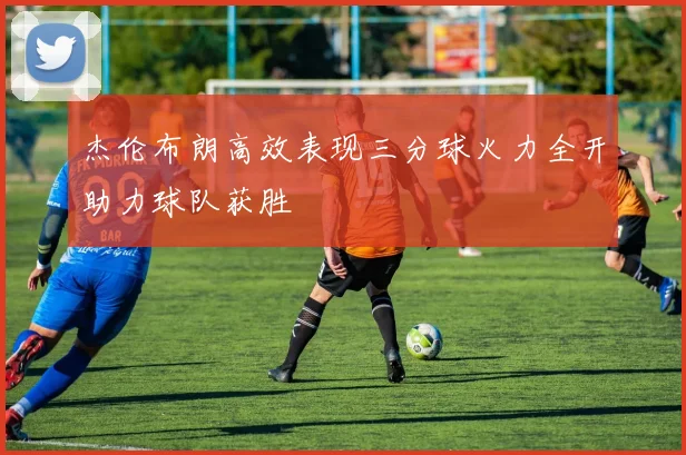 杰伦布朗高效表现三分球火力全开助力球队获胜