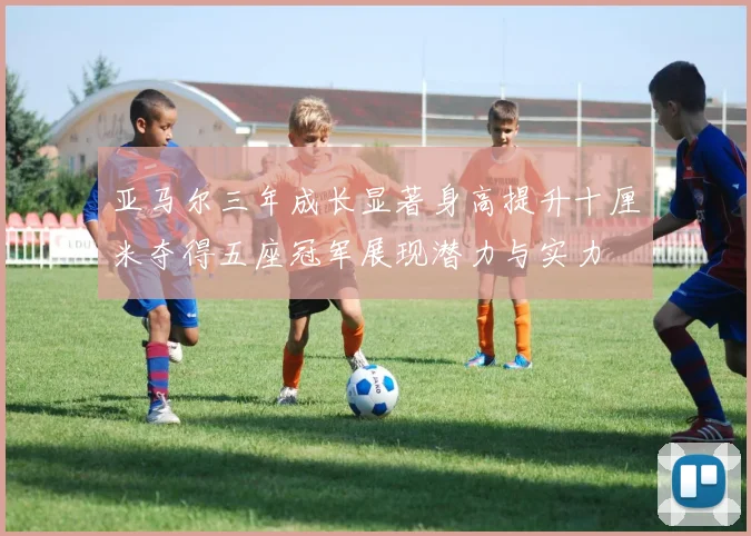 亚马尔三年成长显著身高提升十厘米夺得五座冠军展现潜力与实力