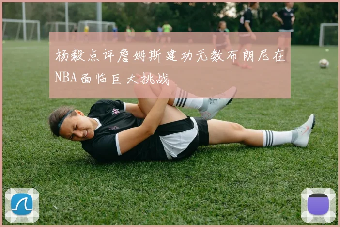 杨毅点评詹姆斯建功无数布朗尼在NBA面临巨大挑战