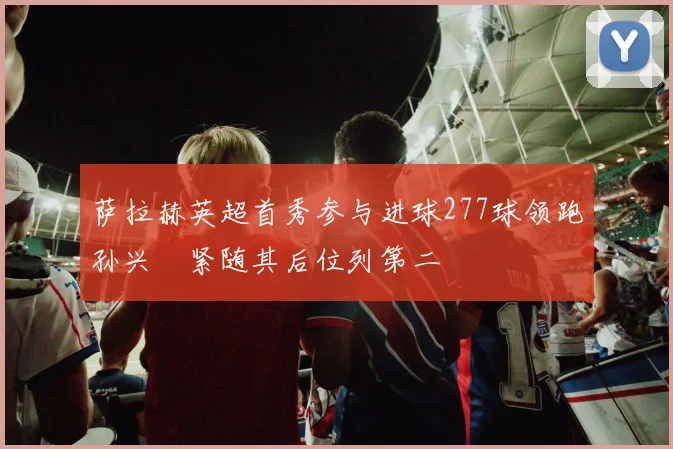 萨拉赫英超首秀参与进球277球领跑孙兴慜紧随其后位列第二