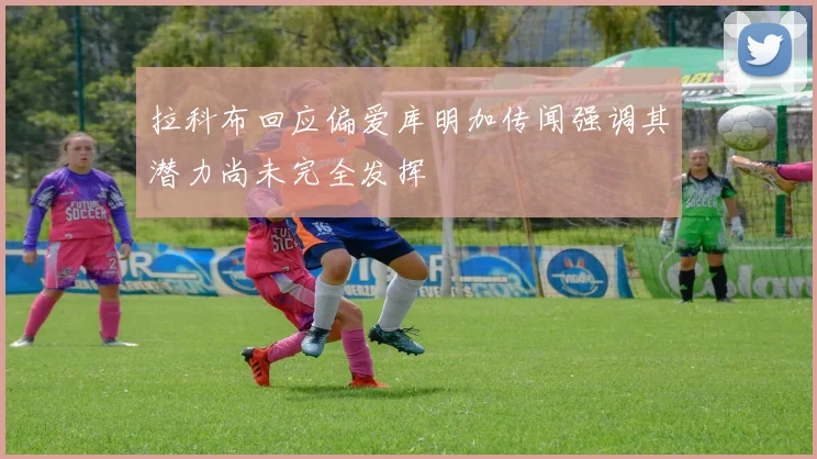拉科布回应偏爱库明加传闻强调其潜力尚未完全发挥