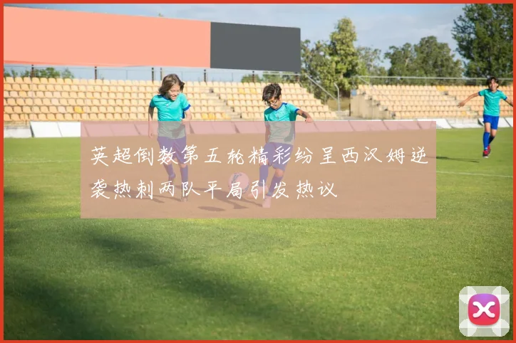 英超倒数第五轮精彩纷呈西汉姆逆袭热刺两队平局引发热议