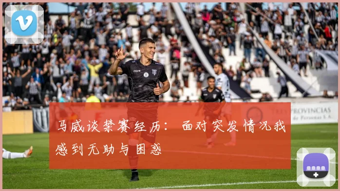马威谈禁赛经历：面对突发情况我感到无助与困惑