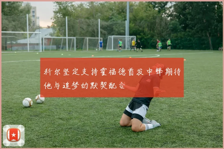 科尔坚定支持霍福德首发中锋期待他与追梦的默契配合
