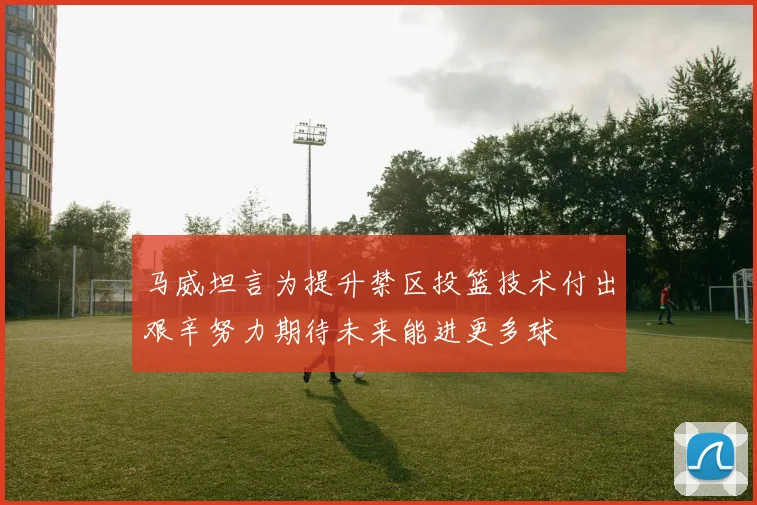 马威坦言为提升禁区投篮技术付出艰辛努力期待未来能进更多球