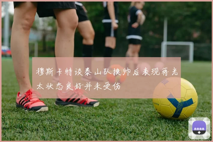 穆斯卡特谈泰山队换帅后表现蒋光太状态良好并未受伤