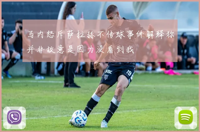 马内怒斥萨拉赫不传球事件解释称并非故意是因为没看到我