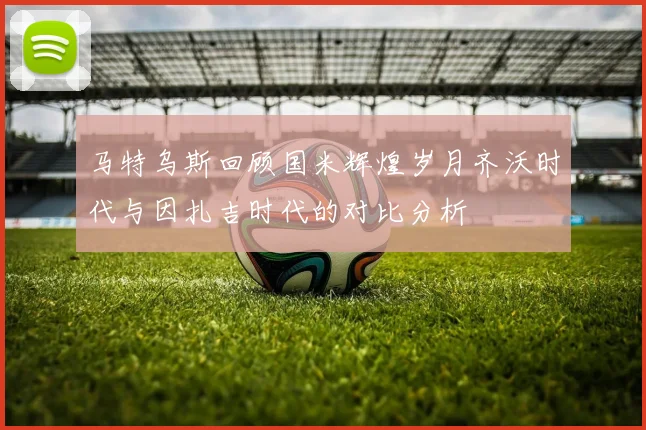 马特乌斯回顾国米辉煌岁月齐沃时代与因扎吉时代的对比分析