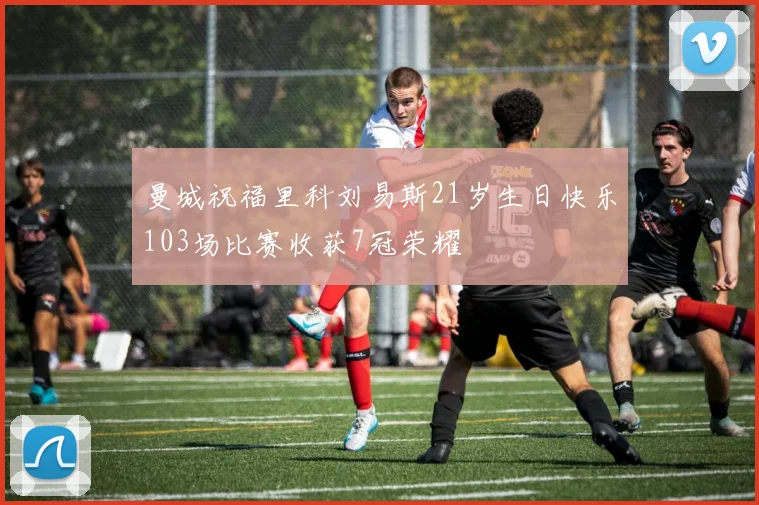曼城祝福里科刘易斯21岁生日快乐103场比赛收获7冠荣耀