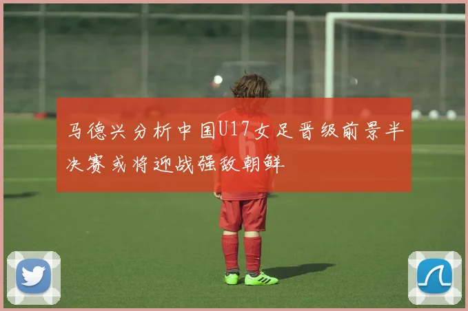 马德兴分析中国U17女足晋级前景半决赛或将迎战强敌朝鲜