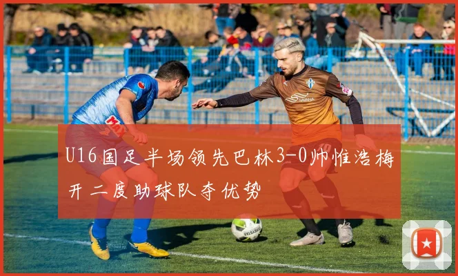 U16国足半场领先巴林3-0帅惟浩梅开二度助球队夺优势