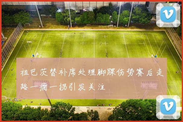 祖巴茨替补席处理脚踝伤势赛后走路一瘸一拐引发关注
