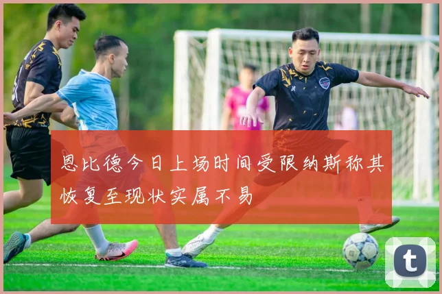 恩比德今日上场时间受限纳斯称其恢复至现状实属不易