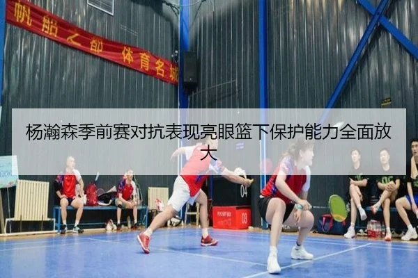 杨瀚森季前赛对抗表现亮眼篮下保护能力全面放大